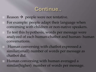  Reason  people were not tentative.
 For example: people adapt their language when
conversing with children or non-native speakers.
 To test this hypothesis, words per message were
analyzed of each human-chatbot and human- human
conversations.
 Human conversing with chatbot expressed a
similar(small) number of words per message as
chatbot did.
 Human conversing with human averaged a
similar(higher) number of words per message.
 