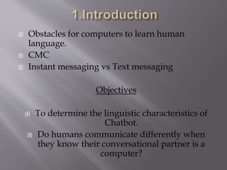  Obstacles for computers to learn human
language.
 CMC
 Instant messaging vs Text messaging
Objectives
 To determine the linguistic characteristics of
Chatbot.
 Do humans communicate differently when
they know their conversational partner is a
computer?
 
