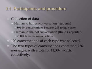  Collection of data
 Human to human conversation (students)
 894 IM conversations between 205 unique users
 Human to chatbot conversation (Rollo Carpenter)
 2140 Cleverbot conversations
 100 conversations of each type was selected.
 The two types of conversations contained 7261
messages, with a total of 41,307 words,
collectively.
 