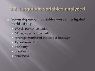  Seven dependent variables were investigated
in this study.
 Words per conversation
 Messages per conversation
 Average number of words per message
 Type-token ratio
 Profanity
 Shorthand
 emoticons
 