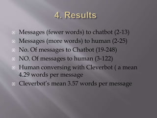  Messages (fewer words) to chatbot (2-13)
 Messages (more words) to human (2-25)
 No. Of messages to Chatbot (19-248)
 NO. Of messages to human (3-122)
 Human conversing with Cleverbot ( a mean
4.29 words per message
 Cleverbot’s mean 3.57 words per message
 