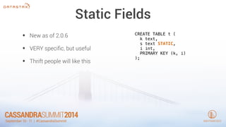 Static Fields 
• New as of 2.0.6 
• VERY specific, but useful 
• Thrift people will like this 
CREATE TABLE t ( 
k text, 
s text STATIC, 
i int, 
PRIMARY KEY (k, i) 
); 
 