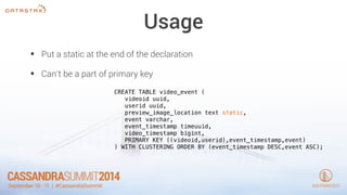 Usage 
• Put a static at the end of the declaration 
• Can’t be a part of primary key 
CREATE TABLE video_event ( 
videoid uuid, 
userid uuid, 
preview_image_location text static, 
event varchar, 
event_timestamp timeuuid, 
video_timestamp bigint, 
PRIMARY KEY ((videoid,userid),event_timestamp,event) 
) WITH CLUSTERING ORDER BY (event_timestamp DESC,event ASC); 
 