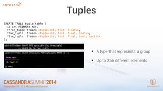 Tuples 
CREATE TABLE tuple_table ( 
id int PRIMARY KEY, 
three_tuple frozen <tuple<int, text, float>>, 
four_tuple frozen <tuple<int, text, float, inet>>, 
five_tuple frozen <tuple<int, text, float, inet, ascii>> 
); 
• A type that represents a group 
• Up to 256 different elements 
 