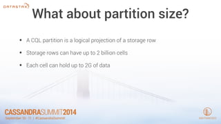 What about partition size? 
• A CQL partition is a logical projection of a storage row 
• Storage rows can have up to 2 billion cells 
• Each cell can hold up to 2G of data 
 