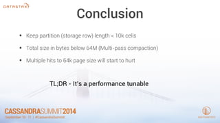 Conclusion 
• Keep partition (storage row) length < 10k cells 
• Total size in bytes below 64M (Multi-pass compaction) 
• Multiple hits to 64k page size will start to hurt 
TL;DR - It’s a performance tunable 
 
