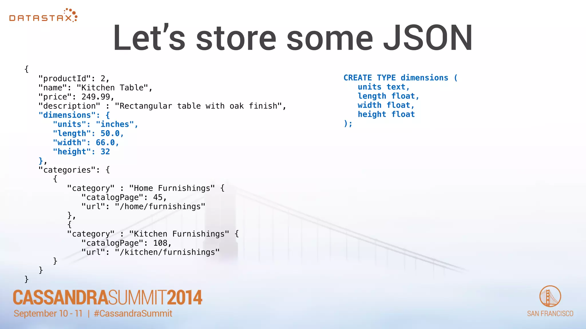 Let’s store some JSON 
{ 
"productId": 2, 
"name": "Kitchen Table", 
"price": 249.99, 
"description" : "Rectangular table with oak finish", 
"dimensions": { 
"units": "inches", 
"length": 50.0, 
"width": 66.0, 
"height": 32 
}, 
"categories": { 
{ 
"category" : "Home Furnishings" { 
"catalogPage": 45, 
"url": "/home/furnishings" 
}, 
{ 
"category" : "Kitchen Furnishings" { 
"catalogPage": 108, 
"url": "/kitchen/furnishings" 
} 
} 
} 
CREATE TYPE dimensions ( 
units text, 
length float, 
width float, 
height float 
); 
 