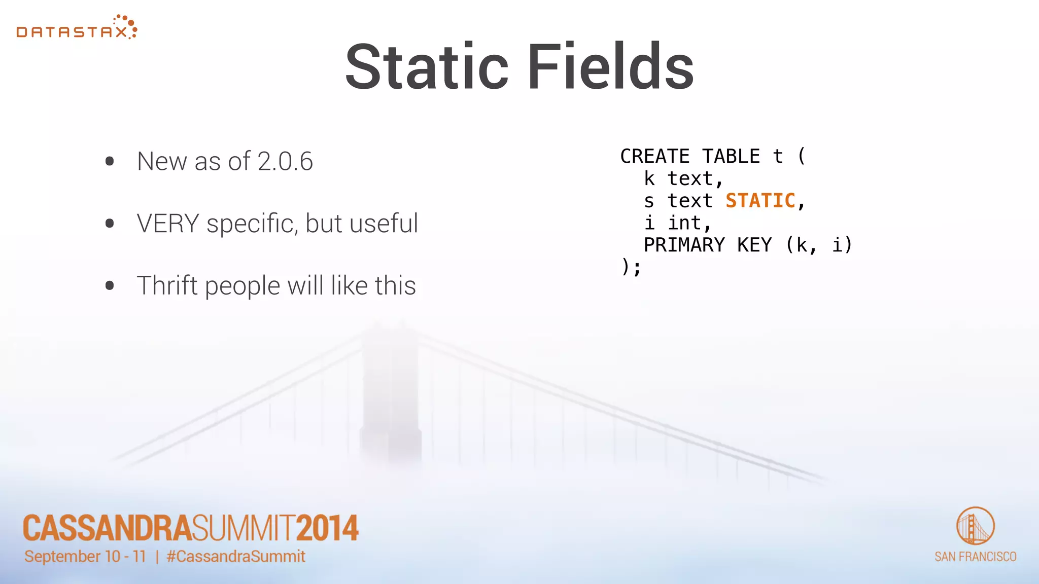 Static Fields 
• New as of 2.0.6 
• VERY specific, but useful 
• Thrift people will like this 
CREATE TABLE t ( 
k text, 
s text STATIC, 
i int, 
PRIMARY KEY (k, i) 
); 
 
