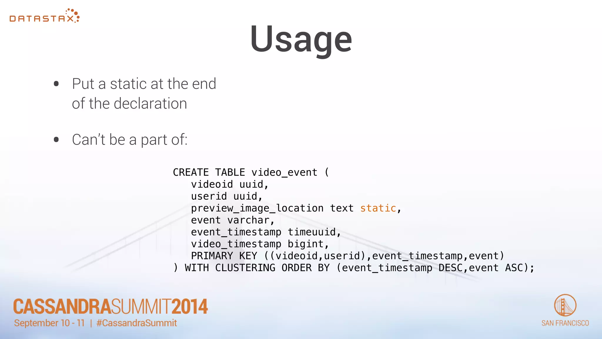 Usage 
• Put a static at the end 
of the declaration 
• Can’t be a part of: 
CREATE TABLE video_event ( 
videoid uuid, 
userid uuid, 
preview_image_location text static, 
event varchar, 
event_timestamp timeuuid, 
video_timestamp bigint, 
PRIMARY KEY ((videoid,userid),event_timestamp,event) 
) WITH CLUSTERING ORDER BY (event_timestamp DESC,event ASC); 
 