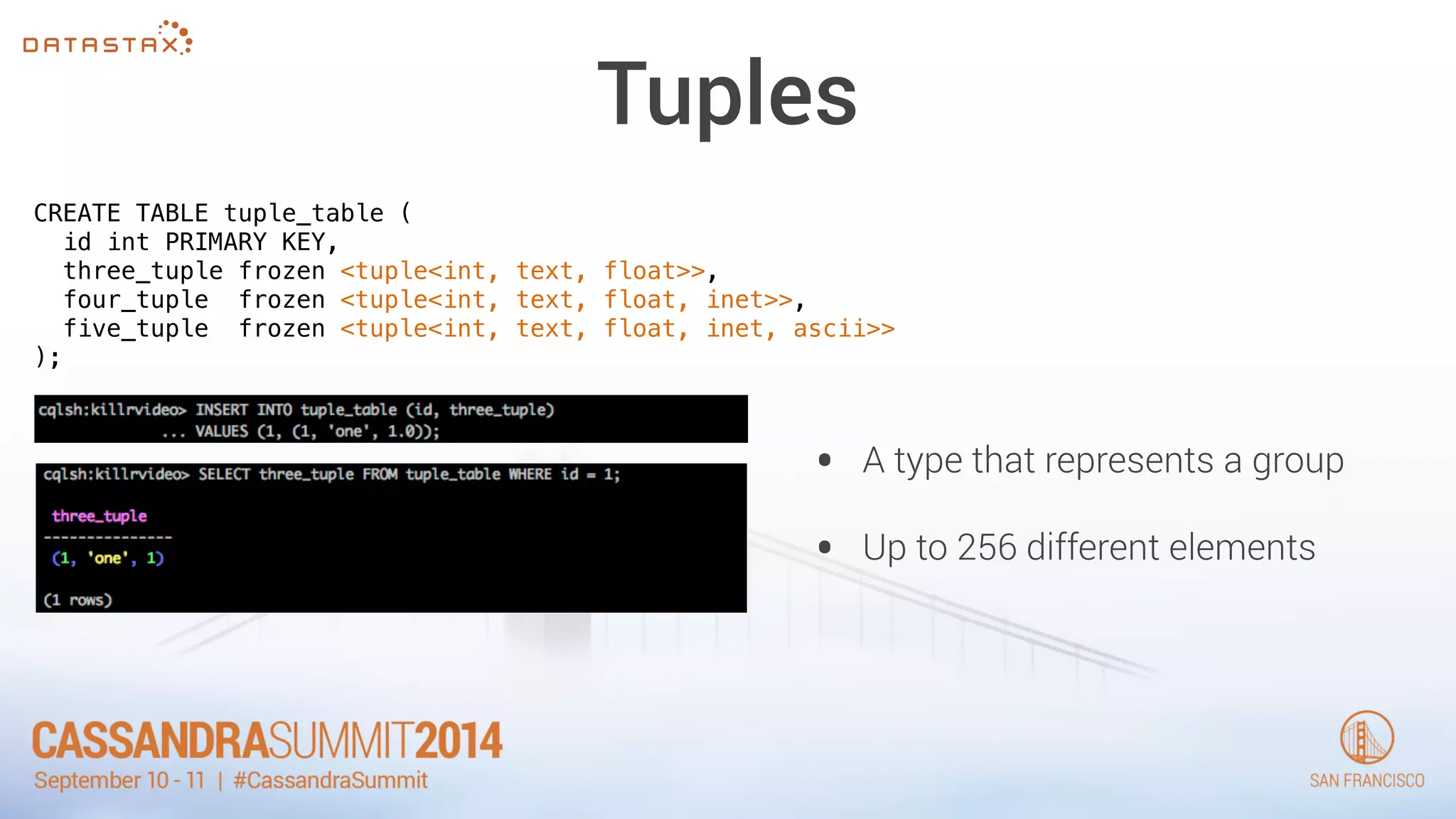 Tuples 
CREATE TABLE tuple_table ( 
id int PRIMARY KEY, 
three_tuple frozen <tuple<int, text, float>>, 
four_tuple frozen <tuple<int, text, float, inet>>, 
five_tuple frozen <tuple<int, text, float, inet, ascii>> 
); 
• A type that represents a group 
• Up to 256 different elements 
 