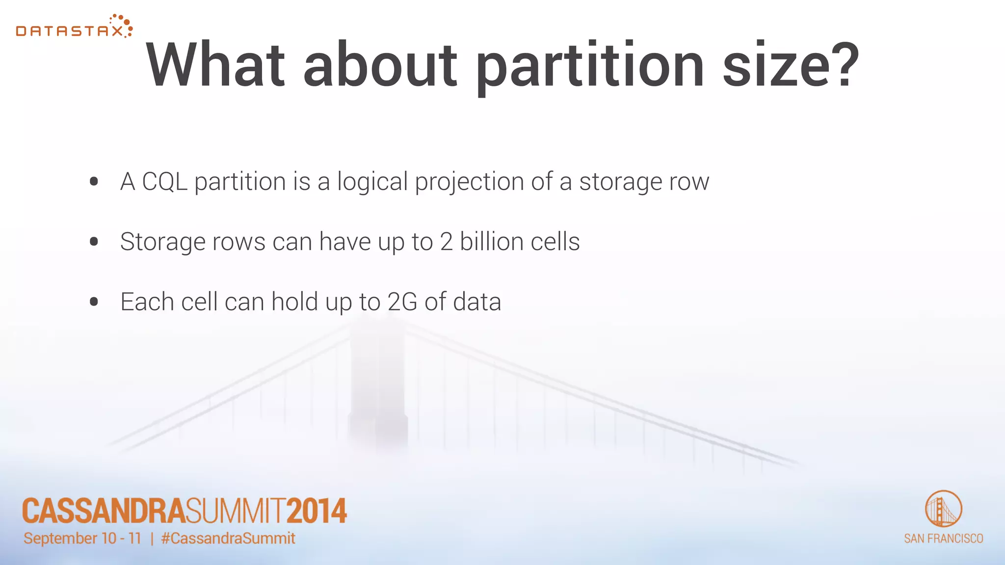 What about partition size? 
• A CQL partition is a logical projection of a storage row 
• Storage rows can have up to 2 billion cells 
• Each cell can hold up to 2G of data 
 