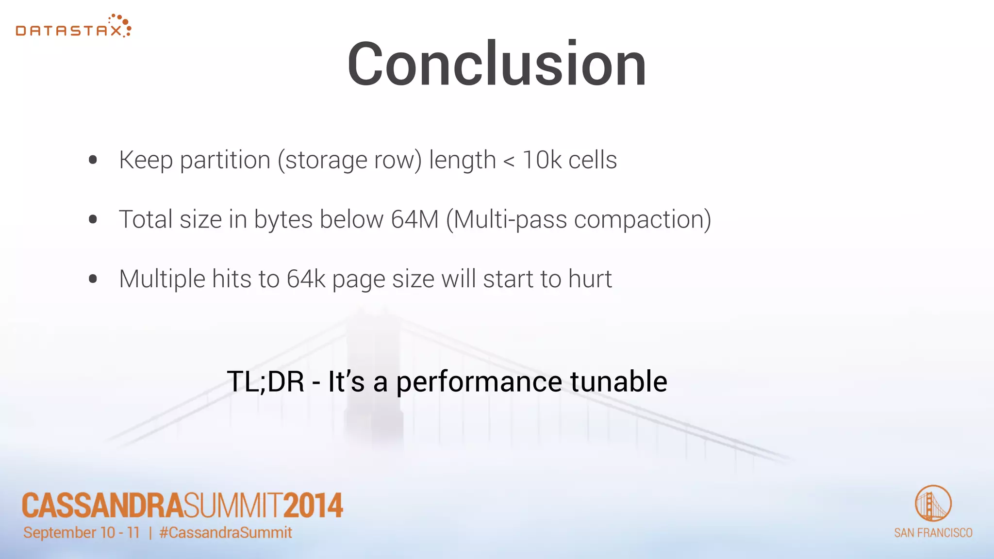 Conclusion 
• Keep partition (storage row) length < 10k cells 
• Total size in bytes below 64M (Multi-pass compaction) 
• Multiple hits to 64k page size will start to hurt 
TL;DR - It’s a performance tunable 
 