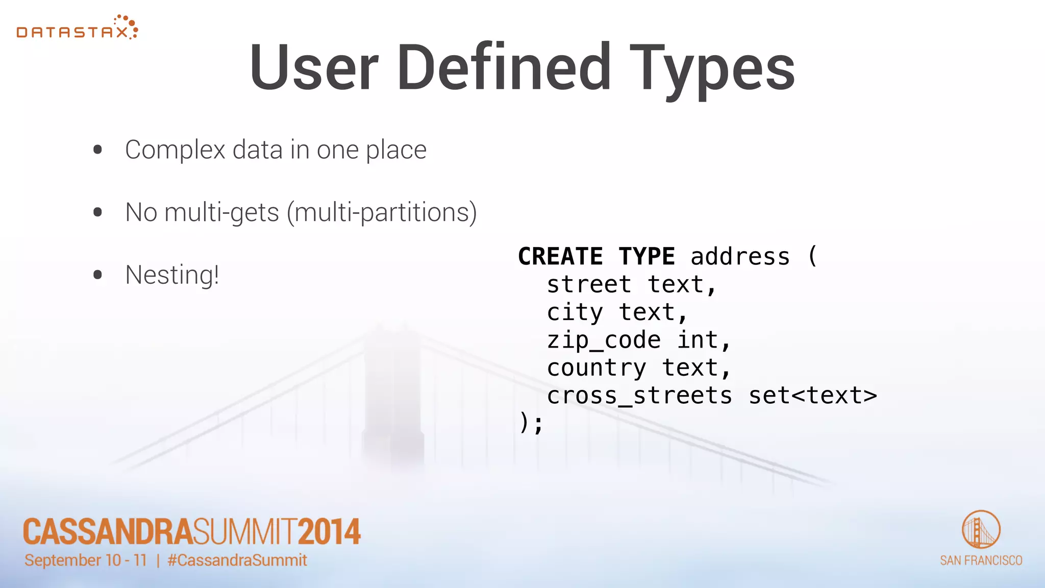 User Defined Types 
• Complex data in one place 
• No multi-gets (multi-partitions) 
• Nesting! CREATE TYPE address ( 
street text, 
city text, 
zip_code int, 
country text, 
cross_streets set<text> 
); 
 