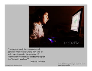 “I	
  see	
  within	
  us	
  all	
  the	
  replacement	
  of	
  
complex	
  inner	
  density	
  with	
  a	
  new	
  kind	
  of	
  
self	
  –	
  evolving	
  under	
  the	
  pressure	
  of	
  
informaGon	
  overload	
  and	
  the	
  technology	
  of	
  
the	
  “instantly	
  available””	
  
-­‐Richard	
  Foreman	
  
Carr,	
  N.	
  (2014)	
  Is	
  Google	
  Making	
  Us	
  Stupid?	
  The	
  AtlanHc.	
  
AtlanGc	
  Media	
  Company.	
  	
  Image:	
  Nevit	
  Dilmen	
  –	
  Wikimedia	
  Commons	
  
 