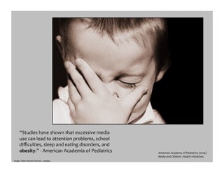 “Studies	
  have	
  shown	
  that	
  excessive	
  media	
  
use	
  can	
  lead	
  to	
  attention	
  problems,	
  school	
  
diﬃculties,	
  sleep	
  and	
  eating	
  disorders,	
  and	
  
obesity.”	
  -­‐	
  American	
  Academia	
  of	
  Pediatrics	
  	
  	
   American	
  Academy	
  of	
  Pediatrics	
  (2014)	
  
Media	
  and	
  Children.	
  Health	
  Initiatives.	
  	
  
Image:	
  Public	
  Domain	
  Pictures	
  -­‐	
  pixabay	
  
 