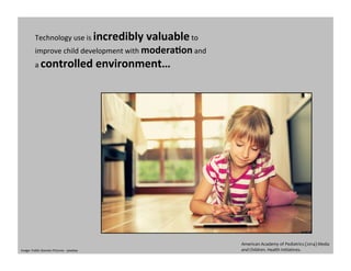 Technology	
  use	
  is	
  incredibly	
  valuable	
  to	
  
improve	
  child	
  development	
  with	
  modera0on	
  and	
  
a	
  controlled	
  environment…	
  
Image:	
  Public	
  Domain	
  Pictures	
  -­‐	
  pixabay	
  
American	
  Academy	
  of	
  Pediatrics	
  (2014)	
  Media	
  
and	
  Children.	
  Health	
  Initiatives.	
  	
  
 
