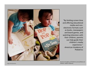 “By	
  limiGng	
  screen	
  Gme	
  
and	
  oﬀering	
  educaGonal	
  
media	
  and	
  non-­‐
electronic	
  formats	
  such	
  
as	
  books,	
  newspapers	
  
and	
  board	
  games,	
  and	
  
watching	
  television	
  with	
  
their	
  children,	
  parents	
  
can	
  help	
  guide	
  their	
  
children's	
  media	
  
experience.”	
  	
  
-­‐American	
  Academy	
  of	
  
Pediatrics	
  
American	
  Academy	
  of	
  Pediatrics	
  (2014)	
  Media	
  and	
  
Children.	
  Health	
  Initiatives.	
  	
  Image:	
  Claire	
  Sprawson	
  
 