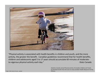 “Physical	
  acGvity	
  is	
  associated	
  with	
  health	
  beneﬁts	
  in	
  children	
  and	
  youth,	
  and	
  the	
  more	
  
acGvity,	
  the	
  greater	
  the	
  beneﬁt.	
  	
  Canadian	
  guidelines	
  recommend	
  that	
  for	
  health	
  beneﬁts,	
  
children	
  and	
  adolescents	
  aged	
  5	
  to	
  17	
  years	
  should	
  accumulate	
  60	
  minutes	
  of	
  moderate-­‐
to-­‐vigorous	
  physical	
  acGvity	
  each	
  day.”	
  	
  	
  	
  	
  	
  	
  	
  	
  	
  	
  	
  	
  	
  	
  	
  	
  	
  	
  	
  	
  	
  	
  	
  	
  	
  	
  	
  	
  	
  	
  	
  	
  	
  	
  	
  	
  	
  	
  	
  	
  	
  	
  	
  	
  	
  	
  	
  	
  	
  	
  	
  	
  	
  	
  	
  	
  	
  	
  	
  	
  	
  	
  	
  	
  	
  	
  	
  	
  -­‐Stats	
  Canada	
  
Statistics	
  Canada.	
  (2014)	
  Physical	
  activity	
  of	
  Canadian	
  Children	
  and	
  Youth,	
  
Accelerated	
  results	
  from	
  the	
  2007	
  to	
  2009	
  Canadian	
  Health	
  Measures	
  Survey.	
  	
  
Ottawa.	
  	
  Image:	
  Public	
  Domain	
  Pictures	
  -­‐	
  pixabay	
  
 
