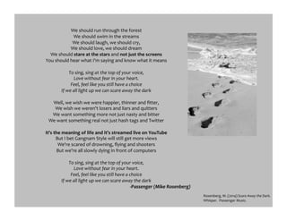 We	
  should	
  run	
  through	
  the	
  forest	
  
We	
  should	
  swim	
  in	
  the	
  streams	
  
We	
  should	
  laugh,	
  we	
  should	
  cry,	
  
We	
  should	
  love,	
  we	
  should	
  dream	
  
We	
  should	
  stare	
  at	
  the	
  stars	
  and	
  not	
  just	
  the	
  screens	
  
You	
  should	
  hear	
  what	
  I'm	
  saying	
  and	
  know	
  what	
  it	
  means	
  
To	
  sing,	
  sing	
  at	
  the	
  top	
  of	
  your	
  voice,	
  
Love	
  without	
  fear	
  in	
  your	
  heart.	
  
Feel,	
  feel	
  like	
  you	
  still	
  have	
  a	
  choice	
  
If	
  we	
  all	
  light	
  up	
  we	
  can	
  scare	
  away	
  the	
  dark	
  
Well,	
  we	
  wish	
  we	
  were	
  happier,	
  thinner	
  and	
  ﬁtter,	
  
We	
  wish	
  we	
  weren't	
  losers	
  and	
  liars	
  and	
  quitters	
  
We	
  want	
  something	
  more	
  not	
  just	
  nasty	
  and	
  bitter	
  
We	
  want	
  something	
  real	
  not	
  just	
  hash	
  tags	
  and	
  Twitter	
  
It's	
  the	
  meaning	
  of	
  life	
  and	
  it's	
  streamed	
  live	
  on	
  YouTube	
  
But	
  I	
  bet	
  Gangnam	
  Style	
  will	
  still	
  get	
  more	
  views	
  
We're	
  scared	
  of	
  drowning,	
  ﬂying	
  and	
  shooters	
  
But	
  we're	
  all	
  slowly	
  dying	
  in	
  front	
  of	
  computers	
  
To	
  sing,	
  sing	
  at	
  the	
  top	
  of	
  your	
  voice,	
  
Love	
  without	
  fear	
  in	
  your	
  heart.	
  
Feel,	
  feel	
  like	
  you	
  still	
  have	
  a	
  choice	
  
If	
  we	
  all	
  light	
  up	
  we	
  can	
  scare	
  away	
  the	
  dark	
  
-­‐Passenger	
  (Mike	
  Rosenberg)	
  
Rosenberg,	
  M.	
  (2014)	
  Scare	
  Away	
  the	
  Dark.	
  
Whisper.	
  	
  Passenger	
  Music.	
  	
  
 