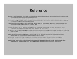 Reference	
  
American	
  Academy	
  of	
  Pediatrics	
  (2014)	
  Media	
  and	
  Children.	
  Health	
  Initiatives.	
  Retrieved	
  from:	
  http://www.aap.org/en-­‐us/advocacy-­‐and-­‐
policy/aap-­‐health-­‐initiatives/pages/media-­‐and-­‐children.aspx	
  
Carr,	
  N.	
  (2014)	
  Is	
  Google	
  Making	
  Us	
  Stupid?	
  The	
  AtlanGc.	
  AtlanGc	
  Media	
  Company.	
  Retrieved	
  from:	
  hlp://www.theatlanGc.com/magazine/
archive/2008/07/is-­‐google-­‐making-­‐us-­‐stupid/306868/	
  
Common	
  Sense	
  Media	
  Research	
  Study	
  (2013)	
  Zero	
  to	
  Eight.	
  Children	
  Media	
  Use.	
  Retrieved	
  from:	
  hlps://www.commonsensemedia.org/
research/zero-­‐to-­‐eight-­‐childrens-­‐media-­‐use-­‐in-­‐america-­‐2013	
  	
  
Cocozzo,	
  P.	
  (2014)	
  Are	
  IPODs	
  and	
  Tablets	
  Bad	
  for	
  Young	
  Children?	
  The	
  Guardian.	
  Guardian	
  News	
  and	
  Media.	
  Retrieved	
  from:	
  hlp://
www.theguardian.com/society/2014/jan/08/are-­‐tablet-­‐computers-­‐bad-­‐young-­‐children	
  
D.F.	
  Bjorklund,	
  C.H.	
  Blasi	
  (2012).	
  	
  “Child	
  &	
  Adolescent	
  development	
  an	
  integrated	
  approach”.	
  The	
  Symbolic	
  Child:	
  Piaget’s	
  Theory	
  and	
  Beyond.	
  
Wadsworth,	
  2012.	
  	
  
Lewin,	
  T.	
  (2013)	
  New	
  Milestone	
  Emerges:	
  Baby’s	
  First	
  IPhone	
  App.	
  The	
  New	
  York	
  Times.	
  Retrieved	
  from:	
  hlp://www.nyGmes.com/
2013/10/28/us/new-­‐milestone-­‐emerges-­‐babys-­‐ﬁrst-­‐iphone-­‐app.html?_r=1&	
  	
  
Rosenberg,	
  M.	
  (2014)	
  Scare	
  Away	
  the	
  Dark.	
  Whisper.	
  	
  Passenger	
  Music.	
  Retrieved	
  from:	
  	
  http://passengermusic.com/lyrics/	
  
StaGsGcs	
  Canada.	
  (2014)	
  Physical	
  acGvity	
  of	
  Canadian	
  Children	
  and	
  Youth,	
  Accelerated	
  results	
  from	
  the	
  2007	
  to	
  2009	
  Canadian	
  Health	
  
Measures	
  Survey.	
  	
  Olawa.	
  Retrieved	
  from:	
  	
  hlp://www.statcan.gc.ca/pub/82-­‐003-­‐x/2011001/arGcle/11397-­‐eng.htm	
  
 