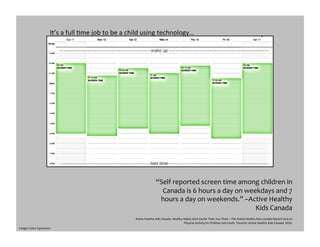 “Self	
  reported	
  screen	
  time	
  among	
  children	
  in	
  
Canada	
  is	
  6	
  hours	
  a	
  day	
  on	
  weekdays	
  and	
  7	
  
hours	
  a	
  day	
  on	
  weekends.”	
  –Active	
  Healthy	
  
Kids	
  Canada	
  
AcGve	
  Healthy	
  Kids	
  Canada.	
  Healthy	
  Habits	
  Start	
  Earlier	
  Than	
  You	
  Think	
  –	
  The	
  AcGve	
  Healthy	
  Kids	
  Canada	
  Report	
  Card	
  on	
  
Physical	
  AcGvity	
  for	
  Children	
  and	
  Youth.	
  Toronto:	
  AcGve	
  Healthy	
  Kids	
  Canada,	
  2010.	
  
It’s	
  a	
  full	
  Gme	
  job	
  to	
  be	
  a	
  child	
  using	
  technology…	
  
Image:	
  Claire	
  Sprawson	
  
 