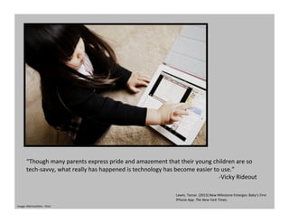 “Though	
  many	
  parents	
  express	
  pride	
  and	
  amazement	
  that	
  their	
  young	
  children	
  are	
  so	
  
tech-­‐savvy,	
  what	
  really	
  has	
  happened	
  is	
  technology	
  has	
  become	
  easier	
  to	
  use.”	
  
-­‐Vicky	
  Rideout	
  
Lewin,	
  Tamar.	
  (2013)	
  New	
  Milestone	
  Emerges:	
  Baby’s	
  First	
  
IPhone	
  App.	
  The	
  New	
  York	
  Times.	
  	
  
Image:	
  MikiYoshihito	
  -­‐	
  Flickr	
  
 