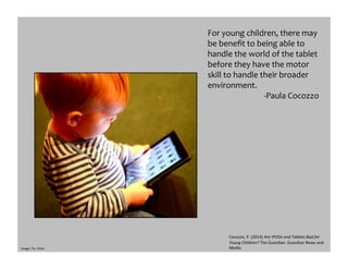 Image:	
  Tia-­‐	
  Flickr	
  
For	
  young	
  children,	
  there	
  may	
  
be	
  beneﬁt	
  to	
  being	
  able	
  to	
  
handle	
  the	
  world	
  of	
  the	
  tablet	
  
before	
  they	
  have	
  the	
  motor	
  
skill	
  to	
  handle	
  their	
  broader	
  
environment.	
  	
  
-­‐Paula	
  Cocozzo	
  
Cocozzo,	
  P.	
  (2014)	
  Are	
  IPODs	
  and	
  Tablets	
  Bad	
  for	
  
Young	
  Children?	
  The	
  Guardian.	
  Guardian	
  News	
  and	
  
Media	
  
 