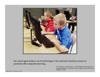 For	
  school	
  aged	
  children	
  use	
  of	
  technology	
  in	
  the	
  classroom	
  has	
  been	
  proven	
  to	
  
posiGvely	
  eﬀect	
  objecGve	
  learning….	
  	
  
D.F.	
  Bjorklund,	
  C.H.	
  Blasi	
  (2012).	
  	
  “Child	
  &	
  Adolescent	
  development	
  an	
  
integrated	
  approach”.	
  The	
  Symbolic	
  Child:	
  Piaget’s	
  Theory	
  and	
  Beyond.	
  
Wadsworth,	
  2012.	
  	
  
Image:	
  Bartmoni	
  –	
  Wikimedia	
  Commons	
  
 