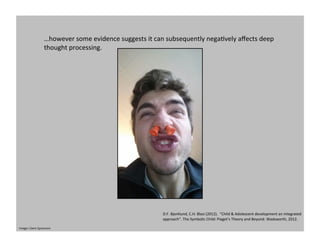 …however	
  some	
  evidence	
  suggests	
  it	
  can	
  subsequently	
  negaGvely	
  aﬀects	
  deep	
  
thought	
  processing.	
  
D.F.	
  Bjorklund,	
  C.H.	
  Blasi	
  (2012).	
  	
  “Child	
  &	
  Adolescent	
  development	
  an	
  integrated	
  
approach”.	
  The	
  Symbolic	
  Child:	
  Piaget’s	
  Theory	
  and	
  Beyond.	
  Wadsworth,	
  2012.	
  	
  
Image:	
  Claire	
  Sprawson	
  
 