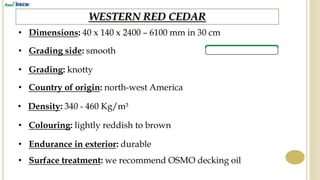 WESTERN RED CEDAR
• Dimensions: 40 x 140 x 2400 – 6100 mm in 30 cm
• Grading side: smooth
• Country of origin: north-west America
• Density: 340 - 460 Kg/m³
• Endurance in exterior: durable
• Surface treatment: we recommend OSMO decking oil
• Colouring: lightly reddish to brown
• Grading: knotty
 