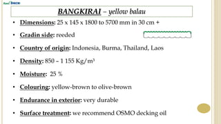 BANGKIRAI – yellow balau
• Dimensions: 25 x 145 x 1800 to 5700 mm in 30 cm +
• Gradin side: reeded
• Country of origin: Indonesia, Burma, Thailand, Laos
• Density: 850 – 1 155 Kg/m³
• Endurance in exterior: very durable
• Surface treatment: we recommend OSMO decking oil
• Colouring: yellow-brown to olive-brown
• Moisture: 25 %
 