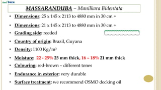 MASSARANDUBA – Manilkara Bidentata
• Dimensions: 25 x 145 x 2113 to 4880 mm in 30 cm +
• Grading side: reeded
• Country of origin: Brazil, Guyana
• Density: 1100 Kg/m³
• Endurance in exterior: very durable
• Surface treatment: we recommend OSMO decking oil
• Colouring: red-brown – different tones
• Moisture: 22 - 25% 25 mm thick, 16 – 18% 21 mm thick
• Dimensions: 21 x 145 x 2113 to 4880 mm in 30 cm +
 