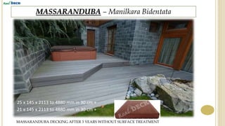 MASSARANDUBA – Manilkara Bidentata
MASSARANDUBA DECKING AFTER 3 YEARS WITHOUT SURFACE TREATMENT
25 x 145 x 2113 to 4880 mm in 30 cm +
21 x 145 x 2113 to 4880 mm in 30 cm +
 