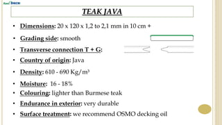 TEAK JAVA
• Dimensions: 20 x 120 x 1,2 to 2,1 mm in 10 cm +
• Country of origin: Java
• Density: 610 - 690 Kg/m³
• Endurance in exterior: very durable
• Surface treatment: we recommend OSMO decking oil
• Colouring: lighter than Burmese teak
• Moisture: 16 - 18%
• Grading side: smooth
• Transverse connection T + G:
 