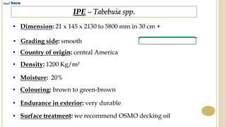 IPE – Tabebuia spp.
• Dimension: 21 x 145 x 2130 to 5800 mm in 30 cm +
• Country of origin: central America
• Density: 1200 Kg/m³
• Endurance in exterior: very durable
• Surface treatment: we recommend OSMO decking oil
• Colouring: brown to green-brown
• Moisture: 20%
• Grading side: smooth
 