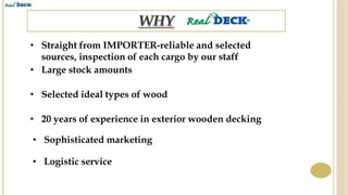 • Straight from IMPORTER-reliable and selected
sources, inspection of each cargo by our staff
• Large stock amounts
• Selected ideal types of wood
• 20 years of experience in exterior wooden decking
• Sophisticated marketing
• Logistic service
 