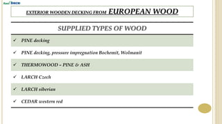 EXTERIOR WOODEN DECKING FROM EUROPEAN WOOD
SUPPLIED TYPES OF WOOD
 PINE decking
 PINE decking, pressure impregnation Bochemit, Wolmanit
 THERMOWOOD – PINE & ASH
 LARCH Czech
 LARCH siberian
 CEDAR western red
 
