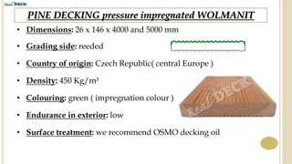 PINE DECKING pressure impregnated WOLMANIT
• Dimensions: 26 x 146 x 4000 and 5000 mm
• Grading side: reeded
• Country of origin: Czech Republic( central Europe )
• Density: 450 Kg/m³
• Endurance in exterior: low
• Surface treatment: we recommend OSMO decking oil
• Colouring: green ( impregnation colour )
 