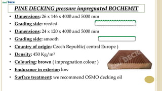PINE DECKING pressure impregnated BOCHEMIT
• Dimensions: 26 x 146 x 4000 and 5000 mm
• Grading side: reeded
• Country of origin: Czech Republic( central Europe )
• Density: 450 Kg/m³
• Endurance in exterior: low
• Surface treatment: we recommend OSMO decking oil
• Colouring: brown ( impregnation colour )
• Dimensions: 24 x 120 x 4000 and 5000 mm
• Grading side: smooth
 