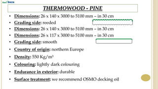 THERMOWOOD - PINE
• Dimensions: 26 x 140 x 3000 to 5100 mm – in 30 cm
• Grading side: reeded
• Country of origin: northern Europe
• Density: 550 Kg/m³
• Endurance in exterior: durable
• Surface treatment: we recommend OSMO decking oil
• Colouring: lightly dark colouring
• Dimensions: 26 x 140 x 3000 to 5100 mm – in 30 cm
• Grading side: smooth
• Dimensions: 26 x 117 x 3000 to 5100 mm – in 30 cm
 