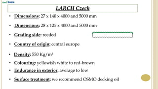 LARCH Czech
• Dimensions: 27 x 140 x 4000 and 5000 mm
• Grading side: reeded
• Country of origin: central europe
• Density: 550 Kg/m³
• Endurance in exterior: average to low
• Surface treatment: we recommend OSMO decking oil
• Colouring: yellowish white to red-brown
• Dimensions: 28 x 125 x 4000 and 5000 mm
 