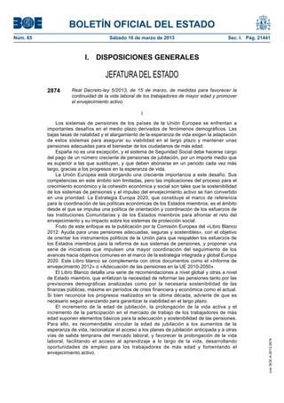 BOLETÍN OFICIAL DEL ESTADO
Núm. 65	                                Sábado 16 de marzo de 2013	                            Sec. I. Pág. 21441



                            I.  DISPOSICIONES GENERALES

                                      JEFATURA DEL ESTADO
           2874       Real Decreto-ley 5/2013, de 15 de marzo, de medidas para favorecer la
                      continuidad de la vida laboral de los trabajadores de mayor edad y promover
                      el envejecimiento activo.

                                                       I

               Los sistemas de pensiones de los países de la Unión Europea se enfrentan a
           importantes desafíos en el medio plazo derivados de fenómenos demográficos. Las
           bajas tasas de natalidad y el alargamiento de la esperanza de vida exigen la adaptación
           de estos sistemas para asegurar su viabilidad en el largo plazo y mantener unas
           pensiones adecuadas para el bienestar de los ciudadanos de más edad.
               España no es una excepción, y el sistema de Seguridad Social debe hacerse cargo
           del pago de un número creciente de pensiones de jubilación, por un importe medio que
           es superior a las que sustituyen, y que deben abonarse en un periodo cada vez más
           largo, gracias a los progresos en la esperanza de vida.
               La Unión Europea está otorgando una creciente importancia a este desafío. Sus
           competencias en este ámbito son limitadas, pero las implicaciones del proceso para el
           crecimiento económico y la cohesión económica y social son tales que la sostenibilidad
           de los sistemas de pensiones y el impulso del envejecimiento activo se han convertido
           en una prioridad. La Estrategia Europa 2020, que constituye el marco de referencia
           para la coordinación de las políticas económicas de los Estados miembros, es el ámbito
           desde el que se impulsa una política de orientación y coordinación de los esfuerzos de
           las Instituciones Comunitarias y de los Estados miembros para afrontar el reto del
           envejecimiento y su impacto sobre los sistemas de protección social.
               Fruto de este enfoque es la publicación por la Comisión Europea del «Libro Blanco
           2012: Ayuda para unas pensiones adecuadas, seguras y sostenibles», con el objetivo
           de orientar los instrumentos políticos de la Unión para que respalden los esfuerzos de
           los Estados miembros para la reforma de sus sistemas de pensiones, y proponer una
           serie de iniciativas que impulsen una mayor coordinación del seguimiento de los
           avances hacia objetivos comunes en el marco de la estrategia integrada y global Europa
           2020. Este Libro blanco se complementa con otros documentos como el «Informe de
           envejecimiento 2012» o «Adecuación de las pensiones en la UE 2010-2050».
               El Libro Blanco detalla una serie de recomendaciones a nivel global y otras a nivel
           de Estado miembro, que enfatizan la necesidad de reformar las pensiones tanto por las
           previsiones demográficas analizadas como por la necesaria sostenibilidad de las
           finanzas públicas, máxime en períodos de crisis financiera y económica como el actual.
           Si bien reconoce los progresos realizados en la última década, advierte de que es
           necesario seguir avanzando para garantizar la viabilidad en el largo plazo.
               El incremento de la edad de jubilación, la prolongación de la vida activa y el
           incremento de la participación en el mercado de trabajo de los trabajadores de más
           edad suponen elementos básicos para la adecuación y sostenibilidad de las pensiones.
           Para ello, es recomendable vincular la edad de jubilación a los aumentos de la
           esperanza de vida, racionalizar el acceso a los planes de jubilación anticipada y a otras
           vías de salida temprana del mercado laboral, y favorecer la prolongación de la vida
           laboral, facilitando el acceso al aprendizaje a lo largo de la vida, desarrollando
                                                                                                                cve: BOE-A-2013-2874




           oportunidades de empleo para los trabajadores de más edad y fomentando el
           envejecimiento activo.
 