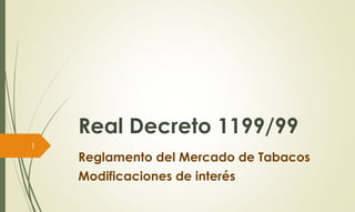 Real Decreto 1199/99 
Reglamento del Mercado de Tabacos 
Modificaciones de interés 
1 
 