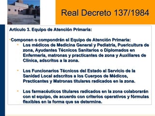 Artículo 3. Equipo de Atención Primaria:Artículo 3. Equipo de Atención Primaria:
•Componen o compondrán el Equipo de Atención Primaria:Componen o compondrán el Equipo de Atención Primaria:
• Los médicos de Medicina General y Pediatría, Puericultura deLos médicos de Medicina General y Pediatría, Puericultura de
zona, Ayudantes Técnicos Sanitarios o Diplomados enzona, Ayudantes Técnicos Sanitarios o Diplomados en
Enfermería, matronas y practicantes de zona y Auxiliares deEnfermería, matronas y practicantes de zona y Auxiliares de
Clínica, adscritos a la zona.Clínica, adscritos a la zona.
• Los Funcionarios Técnicos del Estado al Servicio de laLos Funcionarios Técnicos del Estado al Servicio de la
Sanidad Local adscritos a los Cuerpos de Médicos,Sanidad Local adscritos a los Cuerpos de Médicos,
Practicantes y Matronas titulares radicados en la zona.Practicantes y Matronas titulares radicados en la zona.
• Los farmacéuticos titulares radicados en la zona colaboraránLos farmacéuticos titulares radicados en la zona colaborarán
con el equipo, de acuerdo con criterios operativos y fórmulascon el equipo, de acuerdo con criterios operativos y fórmulas
flexibles en la forma que se determine.flexibles en la forma que se determine.
Real Decreto 137/1984Real Decreto 137/1984
 