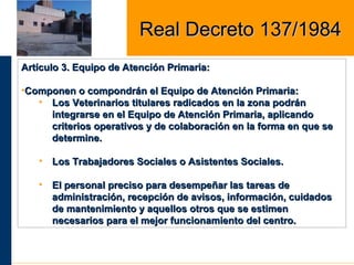 Artículo 3. Equipo de Atención Primaria:Artículo 3. Equipo de Atención Primaria:
•Componen o compondrán el Equipo de Atención Primaria:Componen o compondrán el Equipo de Atención Primaria:
• Los Veterinarios titulares radicados en la zona podránLos Veterinarios titulares radicados en la zona podrán
integrarse en el Equipo de Atención Primaria, aplicandointegrarse en el Equipo de Atención Primaria, aplicando
criterios operativos y de colaboración en la forma en que secriterios operativos y de colaboración en la forma en que se
determine.determine.
• Los Trabajadores Sociales o Asistentes Sociales.Los Trabajadores Sociales o Asistentes Sociales.
• El personal preciso para desempeñar las tareas deEl personal preciso para desempeñar las tareas de
administración, recepción de avisos, información, cuidadosadministración, recepción de avisos, información, cuidados
de mantenimiento y aquellos otros que se estimende mantenimiento y aquellos otros que se estimen
necesarios para el mejor funcionamiento del centro.necesarios para el mejor funcionamiento del centro.
Real Decreto 137/1984Real Decreto 137/1984
 