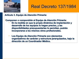 Artículo 3. Equipo de Atención Primaria:Artículo 3. Equipo de Atención Primaria:
•Componen o compondrán el Equipo de Atención Primaria:Componen o compondrán el Equipo de Atención Primaria:
• En la medida en que la propia dinámica de implantación yEn la medida en que la propia dinámica de implantación y
desarrollo de los equipos lo hagan preciso, y lasdesarrollo de los equipos lo hagan preciso, y las
disponibilidades presupuestarias lo permitan, podrándisponibilidades presupuestarias lo permitan, podrán
incorporarse a los mismos otros profesionales.incorporarse a los mismos otros profesionales.
• Los Equipo de Atención Primaria son elementosLos Equipo de Atención Primaria son elementos
organizativos de carácter y estructura jerarquizados, bajo laorganizativos de carácter y estructura jerarquizados, bajo la
dirección de un Coordinador Médico.dirección de un Coordinador Médico.
Real Decreto 137/1984Real Decreto 137/1984
 