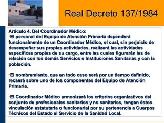 Artículo 4. Del Coordinador Médico:Artículo 4. Del Coordinador Médico:
•El personal del Equipo de Atención Primaria dependeráEl personal del Equipo de Atención Primaria dependerá
funcionalmente de un Coordinador Médico, el cual, sin perjuicio defuncionalmente de un Coordinador Médico, el cual, sin perjuicio de
desempeñar sus propias actividades, realizará las actividadesdesempeñar sus propias actividades, realizará las actividades
específicas propias de su cargo, entre las cuales figurarán las deespecíficas propias de su cargo, entre las cuales figurarán las de
relación con los demás Servicios e Instituciones Sanitarias y con larelación con los demás Servicios e Instituciones Sanitarias y con la
población.población.
•El nombramiento, que en todo caso será por un tiempo definido,El nombramiento, que en todo caso será por un tiempo definido,
recaerá sobre uno de los componentes del Equipo de Atenciónrecaerá sobre uno de los componentes del Equipo de Atención
Primaria.Primaria.
•El Coordinador Médico armonizará los criterios organizativos delEl Coordinador Médico armonizará los criterios organizativos del
conjunto de profesionales sanitarios y no sanitarios, tengan éstosconjunto de profesionales sanitarios y no sanitarios, tengan éstos
vinculación estatutaria o funcionarial por su pertenencia a Cuerposvinculación estatutaria o funcionarial por su pertenencia a Cuerpos
Técnicos del Estado al Servicio de la Sanidad Local.Técnicos del Estado al Servicio de la Sanidad Local.
Real Decreto 137/1984Real Decreto 137/1984
 
