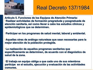 Artículo 5. Funciones de los Equipos de Atención Primaria:Artículo 5. Funciones de los Equipos de Atención Primaria:
•Realizar actividades de formación pregraduda y posgraduada deRealizar actividades de formación pregraduda y posgraduada de
atención sanitaria, así como llevar a cabo los estudios clínicos yatención sanitaria, así como llevar a cabo los estudios clínicos y
epidemiológicos que se determinen.epidemiológicos que se determinen.
•Participar en los programas de salud mental, laboral y ambiental.Participar en los programas de salud mental, laboral y ambiental.
•Aquellas otras de análoga naturaleza que sean necesarias para laAquellas otras de análoga naturaleza que sean necesarias para la
mejor atención de la población protegida.mejor atención de la población protegida.
•La realización de aquellos programas sanitarios queLa realización de aquellos programas sanitarios que
específicamente se determinen, de acuerdo con el diagnóstico deespecíficamente se determinen, de acuerdo con el diagnóstico de
salud de la zona.salud de la zona.
•El trabajo en equipo obliga a que cada uno de sus miembrosEl trabajo en equipo obliga a que cada uno de sus miembros
participe en el estudio, ejecución y evaluación de las actividadesparticipe en el estudio, ejecución y evaluación de las actividades
comunes.comunes.
Real Decreto 137/1984Real Decreto 137/1984
 
