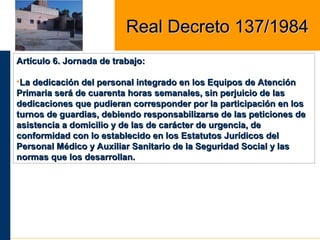 Artículo 6. Jornada de trabajo:Artículo 6. Jornada de trabajo:
•La dedicación del personal integrado en los Equipos de AtenciónLa dedicación del personal integrado en los Equipos de Atención
Primaria será de cuarenta horas semanales, sin perjuicio de lasPrimaria será de cuarenta horas semanales, sin perjuicio de las
dedicaciones que pudieran corresponder por la participación en losdedicaciones que pudieran corresponder por la participación en los
turnos de guardias, debiendo responsabilizarse de las peticiones deturnos de guardias, debiendo responsabilizarse de las peticiones de
asistencia a domicilio y de las de carácter de urgencia, deasistencia a domicilio y de las de carácter de urgencia, de
conformidad con lo establecido en los Estatutos Jurídicos delconformidad con lo establecido en los Estatutos Jurídicos del
Personal Médico y Auxiliar Sanitario de la Seguridad Social y lasPersonal Médico y Auxiliar Sanitario de la Seguridad Social y las
normas que los desarrollan.normas que los desarrollan.
Real Decreto 137/1984Real Decreto 137/1984
 