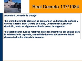 Artículo 6. Jornada de trabajo:Artículo 6. Jornada de trabajo:
•En el medio rural la atención se prestará en un tiempo de mañana yEn el medio rural la atención se prestará en un tiempo de mañana y
otro de la tarde, en el Centro de Salud, Consultorios Locales yotro de la tarde, en el Centro de Salud, Consultorios Locales y
domicilio, tanto en régimen ordinario como de urgencia.domicilio, tanto en régimen ordinario como de urgencia.
•Se establecerán turnos rotativos entre los miembros del Equipo paraSe establecerán turnos rotativos entre los miembros del Equipo para
la asistencia de urgencia, centralizándose en el Centro de Saludla asistencia de urgencia, centralizándose en el Centro de Salud
durante todos los días de la semana.durante todos los días de la semana.
Real Decreto 137/1984Real Decreto 137/1984
 